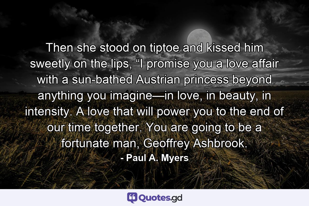 Then she stood on tiptoe and kissed him sweetly on the lips, “I promise you a love affair with a sun-bathed Austrian princess beyond anything you imagine—in love, in beauty, in intensity. A love that will power you to the end of our time together. You are going to be a fortunate man, Geoffrey Ashbrook. - Quote by Paul A. Myers