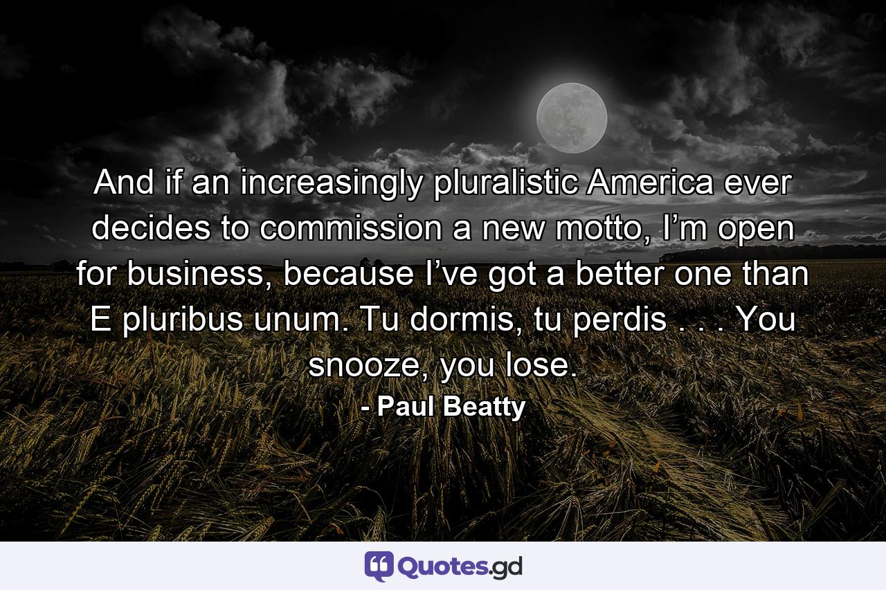 And if an increasingly pluralistic America ever decides to commission a new motto, I’m open for business, because I’ve got a better one than E pluribus unum. Tu dormis, tu perdis . . . You snooze, you lose. - Quote by Paul Beatty