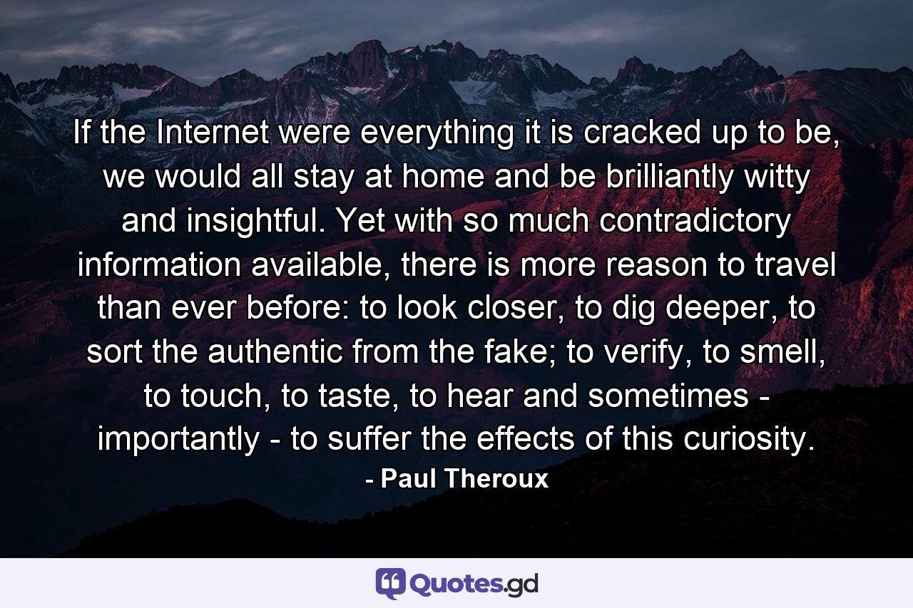 If the Internet were everything it is cracked up to be, we would all stay at home and be brilliantly witty and insightful. Yet with so much contradictory information available, there is more reason to travel than ever before: to look closer, to dig deeper, to sort the authentic from the fake; to verify, to smell, to touch, to taste, to hear and sometimes - importantly - to suffer the effects of this curiosity. - Quote by Paul Theroux