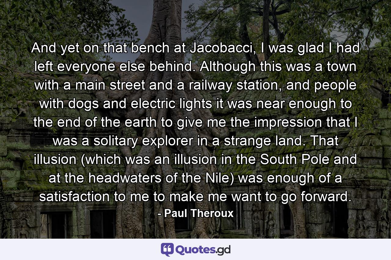 And yet on that bench at Jacobacci, I was glad I had left everyone else behind. Although this was a town with a main street and a railway station, and people with dogs and electric lights it was near enough to the end of the earth to give me the impression that I was a solitary explorer in a strange land. That illusion (which was an illusion in the South Pole and at the headwaters of the Nile) was enough of a satisfaction to me to make me want to go forward. - Quote by Paul Theroux