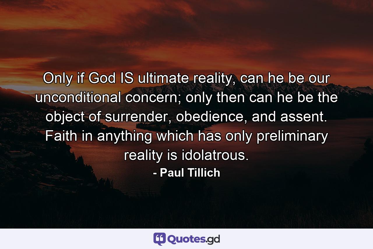 Only if God IS ultimate reality, can he be our unconditional concern; only then can he be the object of surrender, obedience, and assent. Faith in anything which has only preliminary reality is idolatrous. - Quote by Paul Tillich