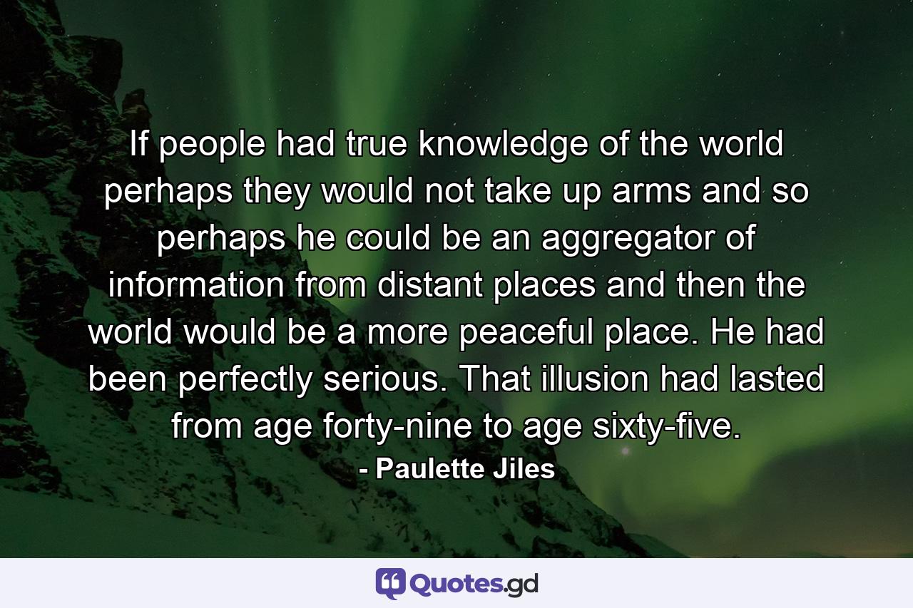 If people had true knowledge of the world perhaps they would not take up arms and so perhaps he could be an aggregator of information from distant places and then the world would be a more peaceful place. He had been perfectly serious. That illusion had lasted from age forty-nine to age sixty-five. - Quote by Paulette Jiles