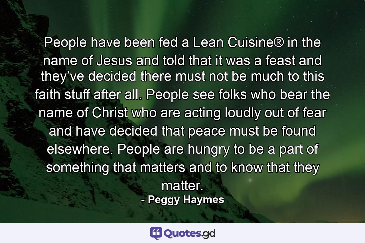 People have been fed a Lean Cuisine® in the name of Jesus and told that it was a feast and they’ve decided there must not be much to this faith stuff after all. People see folks who bear the name of Christ who are acting loudly out of fear and have decided that peace must be found elsewhere. People are hungry to be a part of something that matters and to know that they matter. - Quote by Peggy Haymes