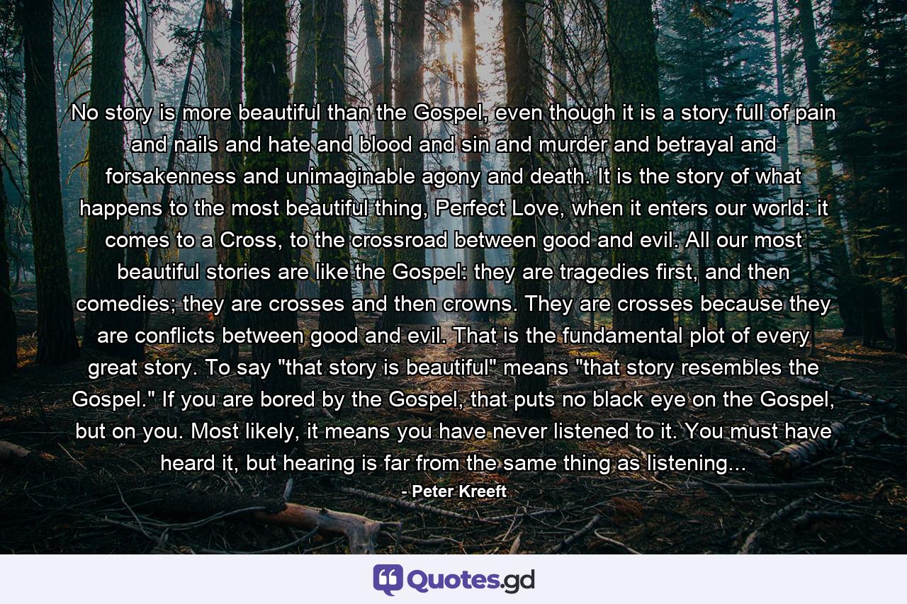 No story is more beautiful than the Gospel, even though it is a story full of pain and nails and hate and blood and sin and murder and betrayal and forsakenness and unimaginable agony and death. It is the story of what happens to the most beautiful thing, Perfect Love, when it enters our world: it comes to a Cross, to the crossroad between good and evil. All our most beautiful stories are like the Gospel: they are tragedies first, and then comedies; they are crosses and then crowns. They are crosses because they are conflicts between good and evil. That is the fundamental plot of every great story. To say 