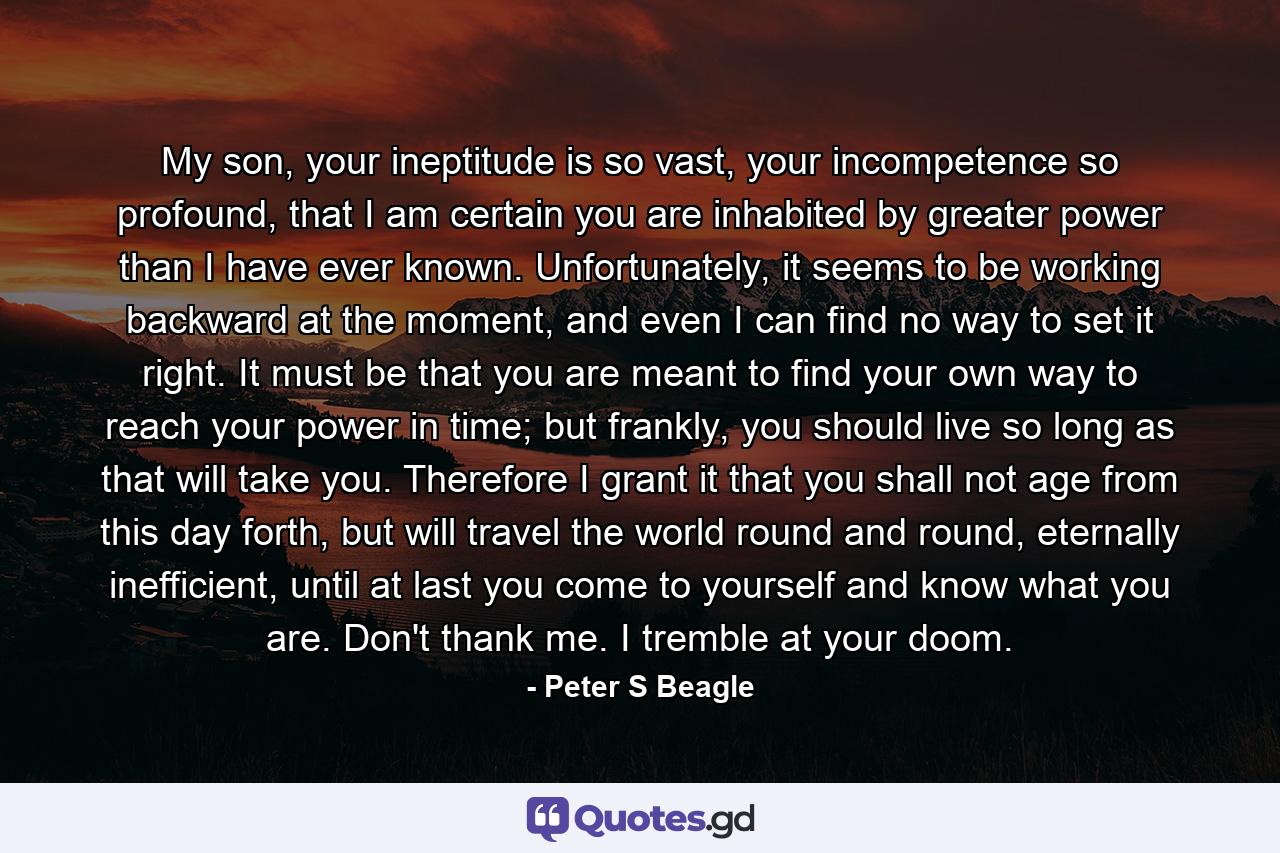 My son, your ineptitude is so vast, your incompetence so profound, that I am certain you are inhabited by greater power than I have ever known. Unfortunately, it seems to be working backward at the moment, and even I can find no way to set it right. It must be that you are meant to find your own way to reach your power in time; but frankly, you should live so long as that will take you. Therefore I grant it that you shall not age from this day forth, but will travel the world round and round, eternally inefficient, until at last you come to yourself and know what you are. Don't thank me. I tremble at your doom. - Quote by Peter S Beagle