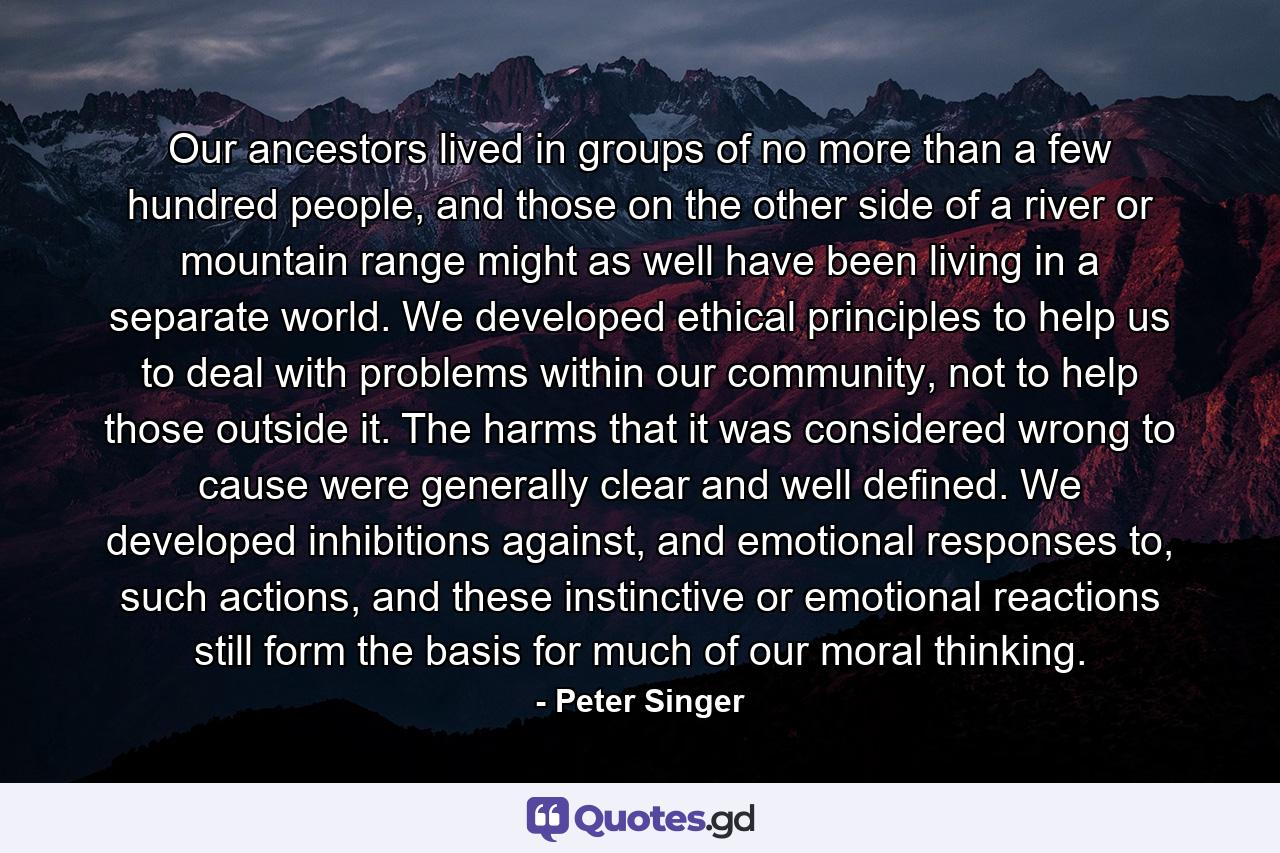 Our ancestors lived in groups of no more than a few hundred people, and those on the other side of a river or mountain range might as well have been living in a separate world. We developed ethical principles to help us to deal with problems within our community, not to help those outside it. The harms that it was considered wrong to cause were generally clear and well defined. We developed inhibitions against, and emotional responses to, such actions, and these instinctive or emotional reactions still form the basis for much of our moral thinking. - Quote by Peter Singer