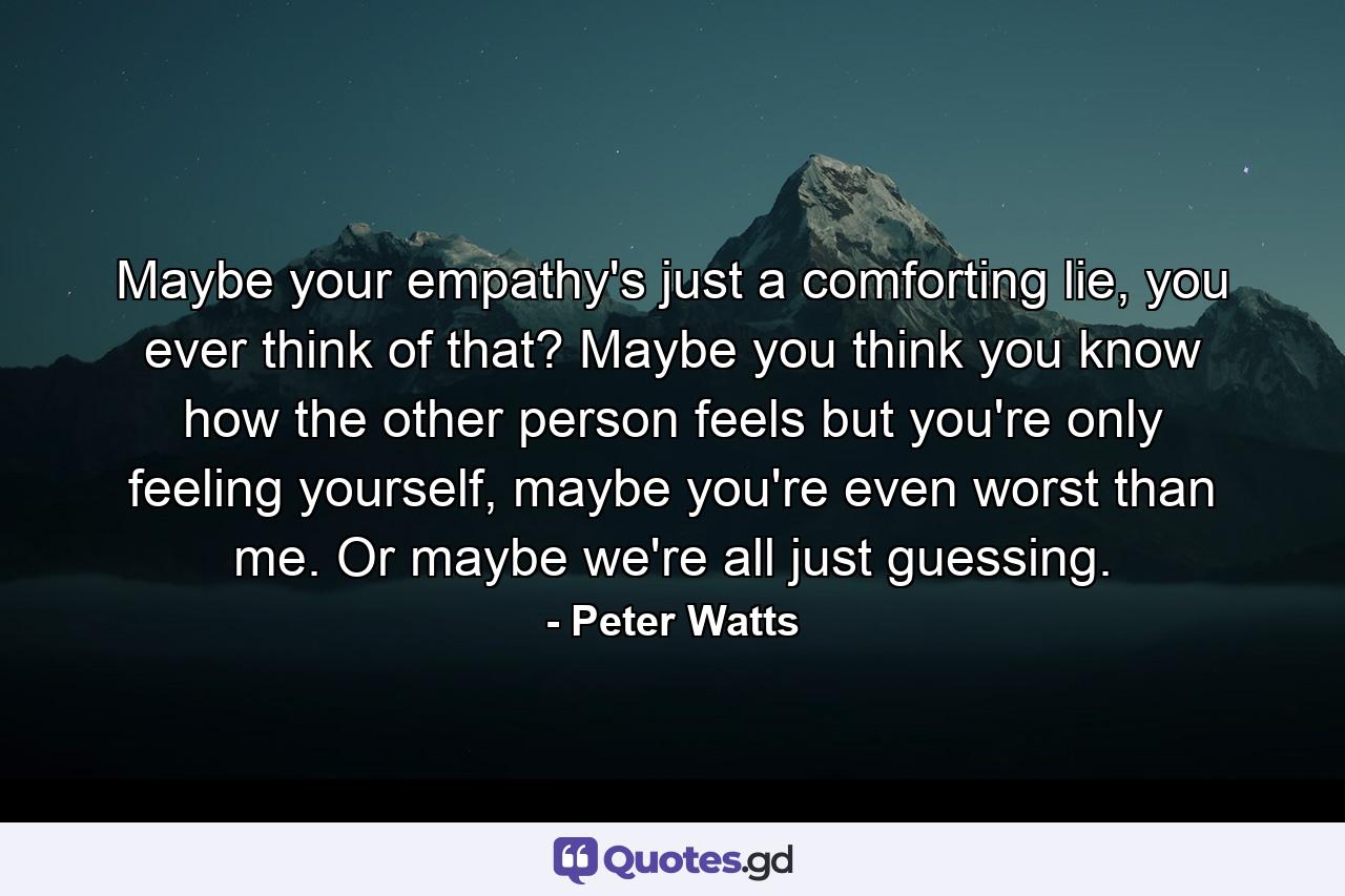 Maybe your empathy's just a comforting lie, you ever think of that? Maybe you think you know how the other person feels but you're only feeling yourself, maybe you're even worst than me. Or maybe we're all just guessing. - Quote by Peter Watts