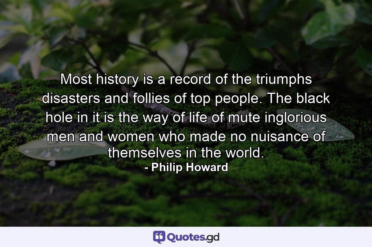 Most history is a record of the triumphs  disasters and follies of top people. The black hole in it is the way of life of mute  inglorious men and women who made no nuisance of themselves in the world. - Quote by Philip Howard