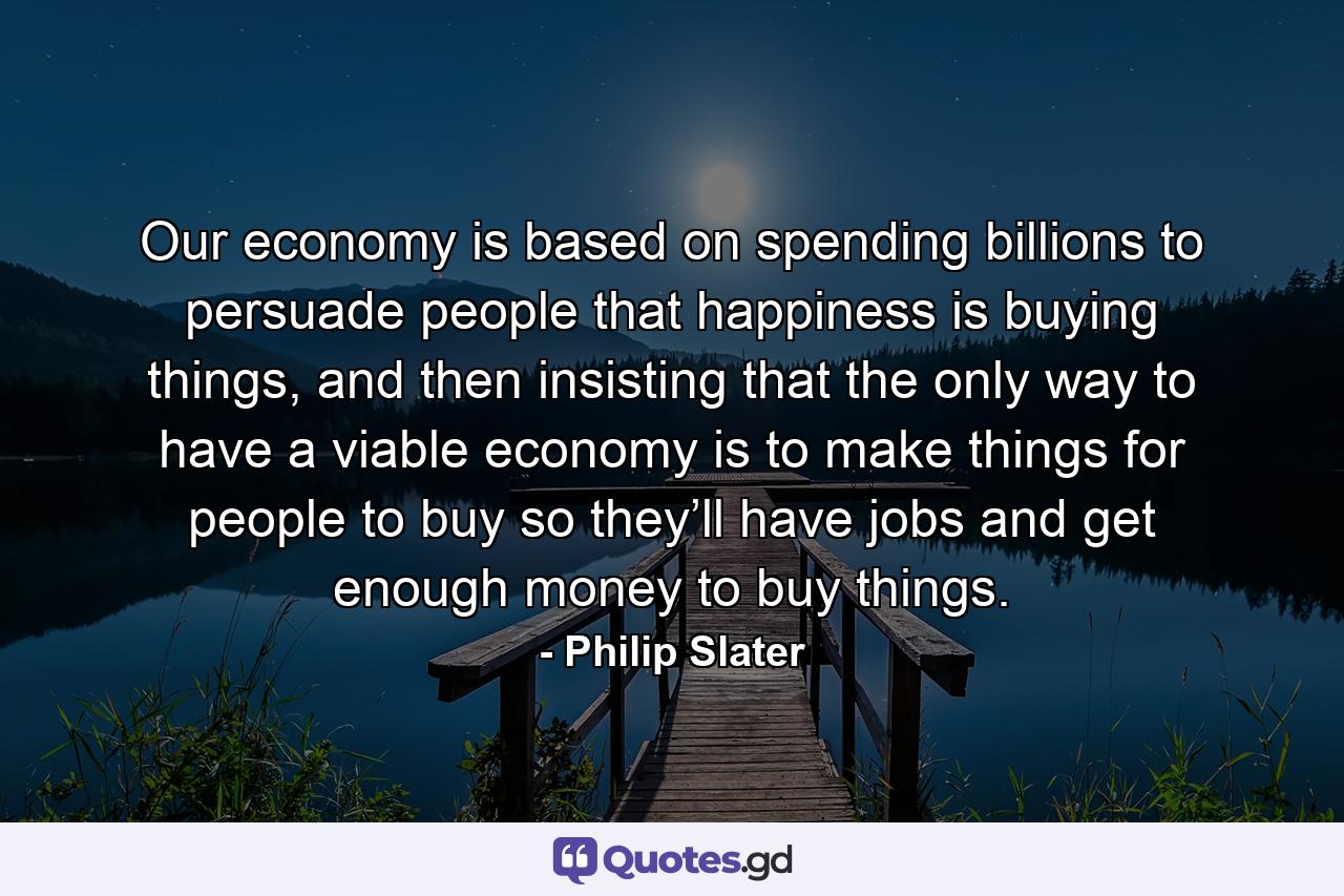 Our economy is based on spending billions to persuade people that happiness is buying things, and then insisting that the only way to have a viable economy is to make things for people to buy so they’ll have jobs and get enough money to buy things. - Quote by Philip Slater