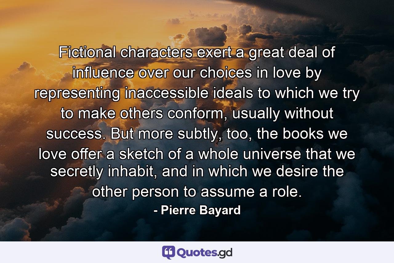 Fictional characters exert a great deal of influence over our choices in love by representing inaccessible ideals to which we try to make others conform, usually without success. But more subtly, too, the books we love offer a sketch of a whole universe that we secretly inhabit, and in which we desire the other person to assume a role. - Quote by Pierre Bayard