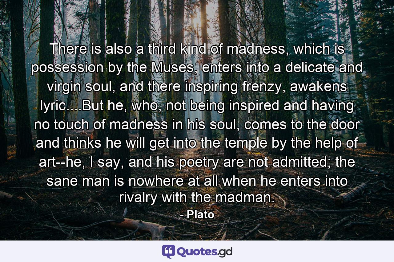 There is also a third kind of madness, which is possession by the Muses, enters into a delicate and virgin soul, and there inspiring frenzy, awakens lyric....But he, who, not being inspired and having no touch of madness in his soul, comes to the door and thinks he will get into the temple by the help of art--he, I say, and his poetry are not admitted; the sane man is nowhere at all when he enters into rivalry with the madman. - Quote by Plato