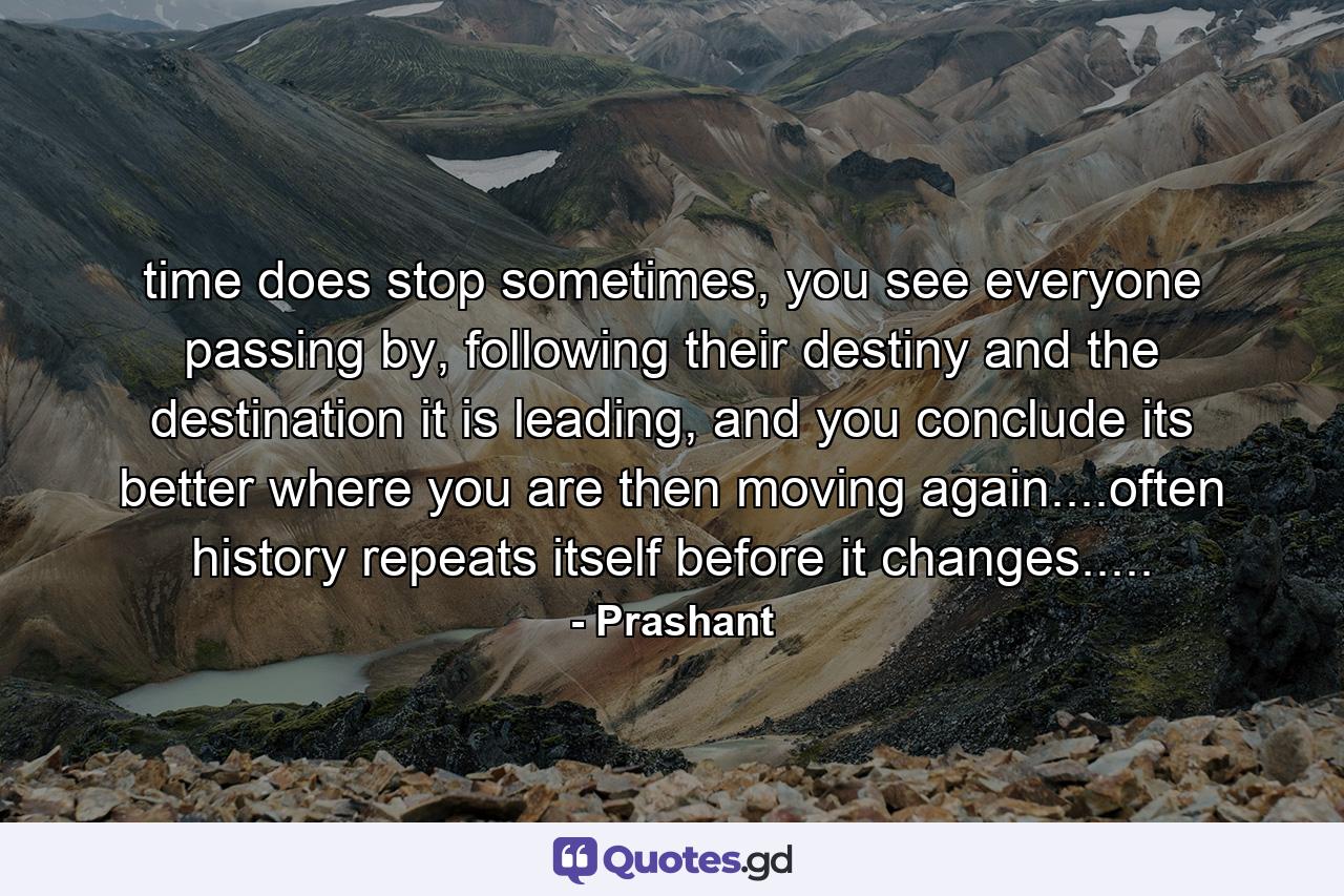 time does stop sometimes, you see everyone passing by, following their destiny and the destination it is leading, and you conclude its better where you are then moving again....often history repeats itself before it changes..... - Quote by Prashant