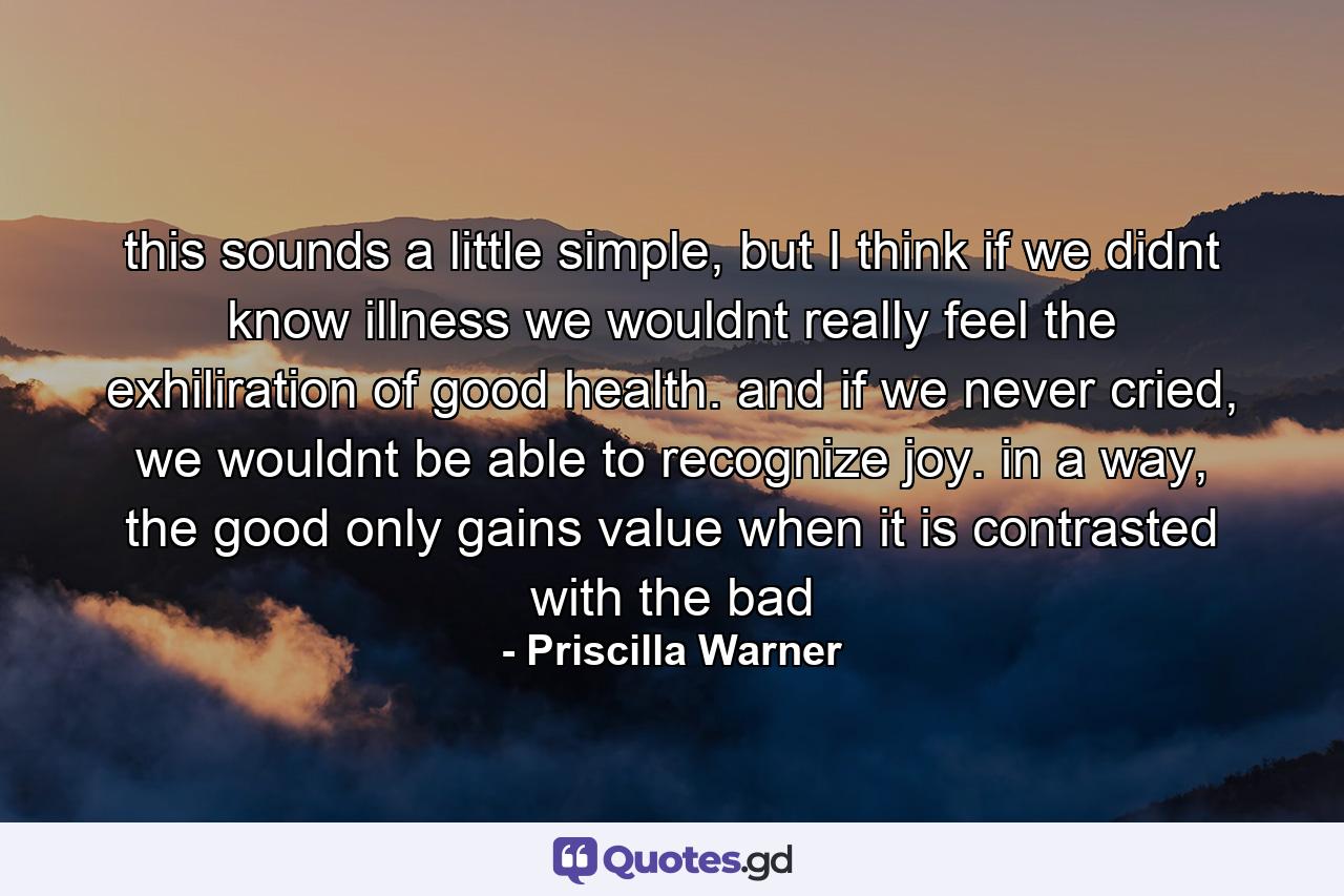 this sounds a little simple, but I think if we didnt know illness we wouldnt really feel the exhiliration of good health. and if we never cried, we wouldnt be able to recognize joy. in a way, the good only gains value when it is contrasted with the bad - Quote by Priscilla Warner