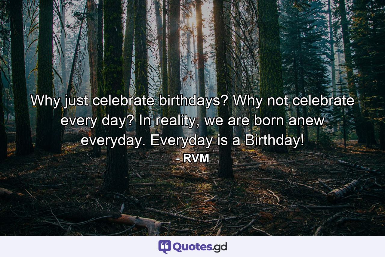 Why just celebrate birthdays? Why not celebrate every day? In reality, we are born anew everyday. Everyday is a Birthday! - Quote by RVM