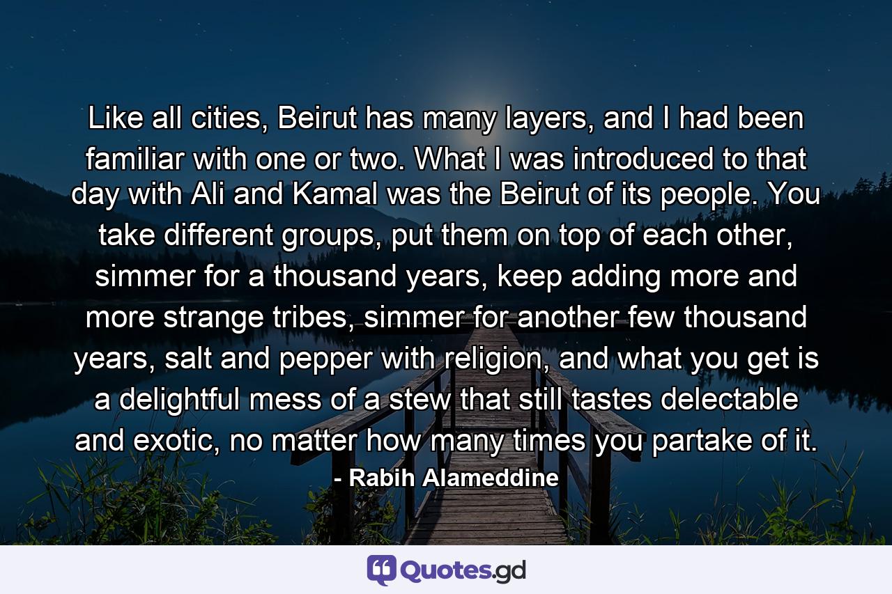 Like all cities, Beirut has many layers, and I had been familiar with one or two. What I was introduced to that day with Ali and Kamal was the Beirut of its people. You take different groups, put them on top of each other, simmer for a thousand years, keep adding more and more strange tribes, simmer for another few thousand years, salt and pepper with religion, and what you get is a delightful mess of a stew that still tastes delectable and exotic, no matter how many times you partake of it. - Quote by Rabih Alameddine