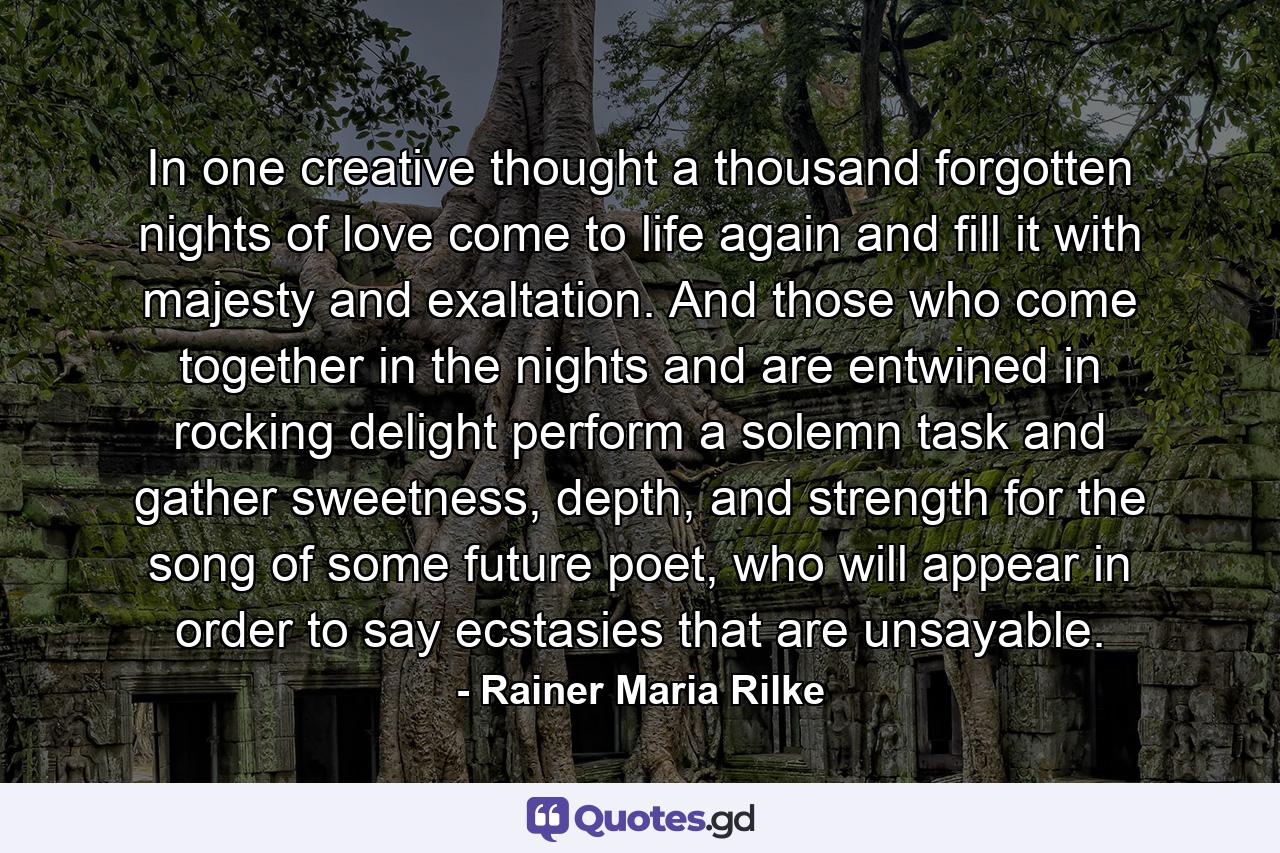 In one creative thought a thousand forgotten nights of love come to life again and fill it with majesty and exaltation. And those who come together in the nights and are entwined in rocking delight perform a solemn task and gather sweetness, depth, and strength for the song of some future poet, who will appear in order to say ecstasies that are unsayable. - Quote by Rainer Maria Rilke