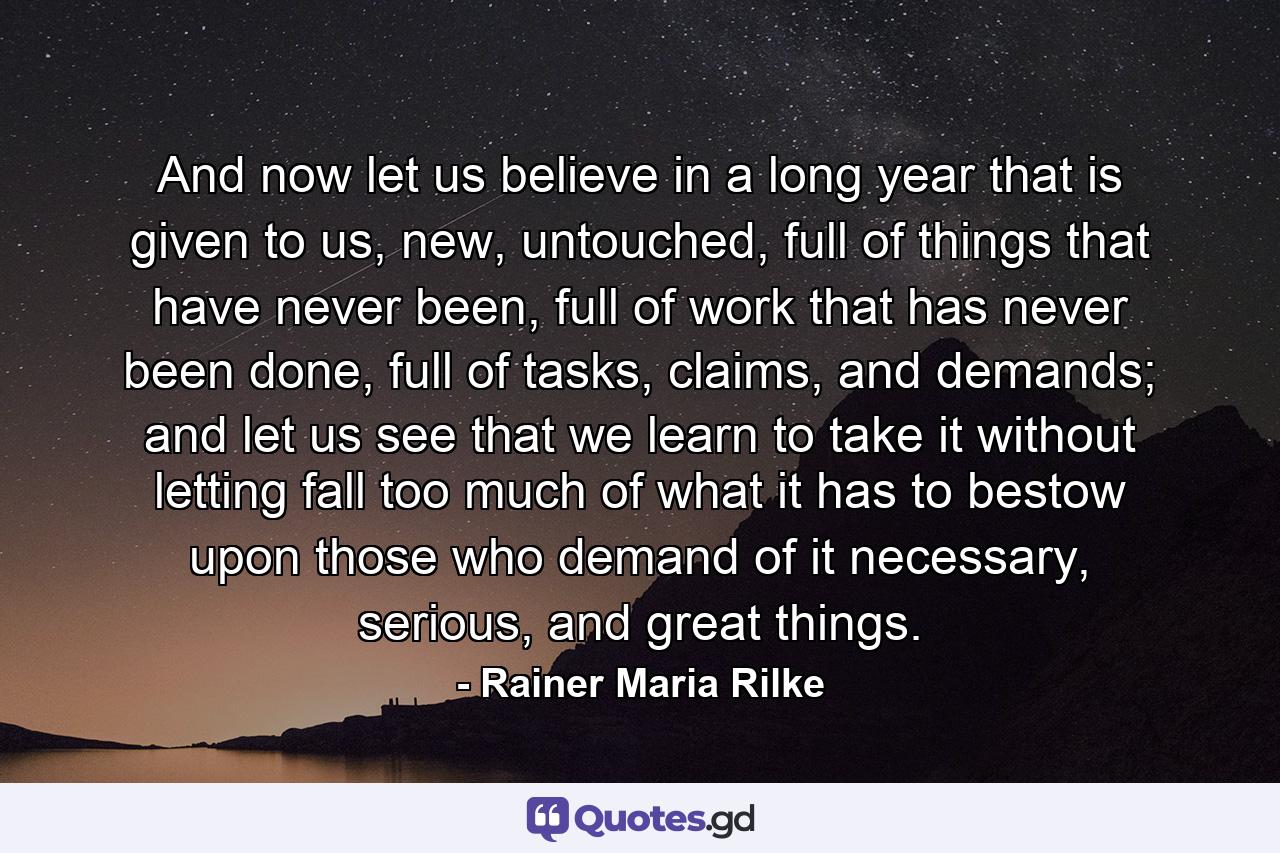 And now let us believe in a long year that is given to us, new, untouched, full of things that have never been, full of work that has never been done, full of tasks, claims, and demands; and let us see that we learn to take it without letting fall too much of what it has to bestow upon those who demand of it necessary, serious, and great things. - Quote by Rainer Maria Rilke