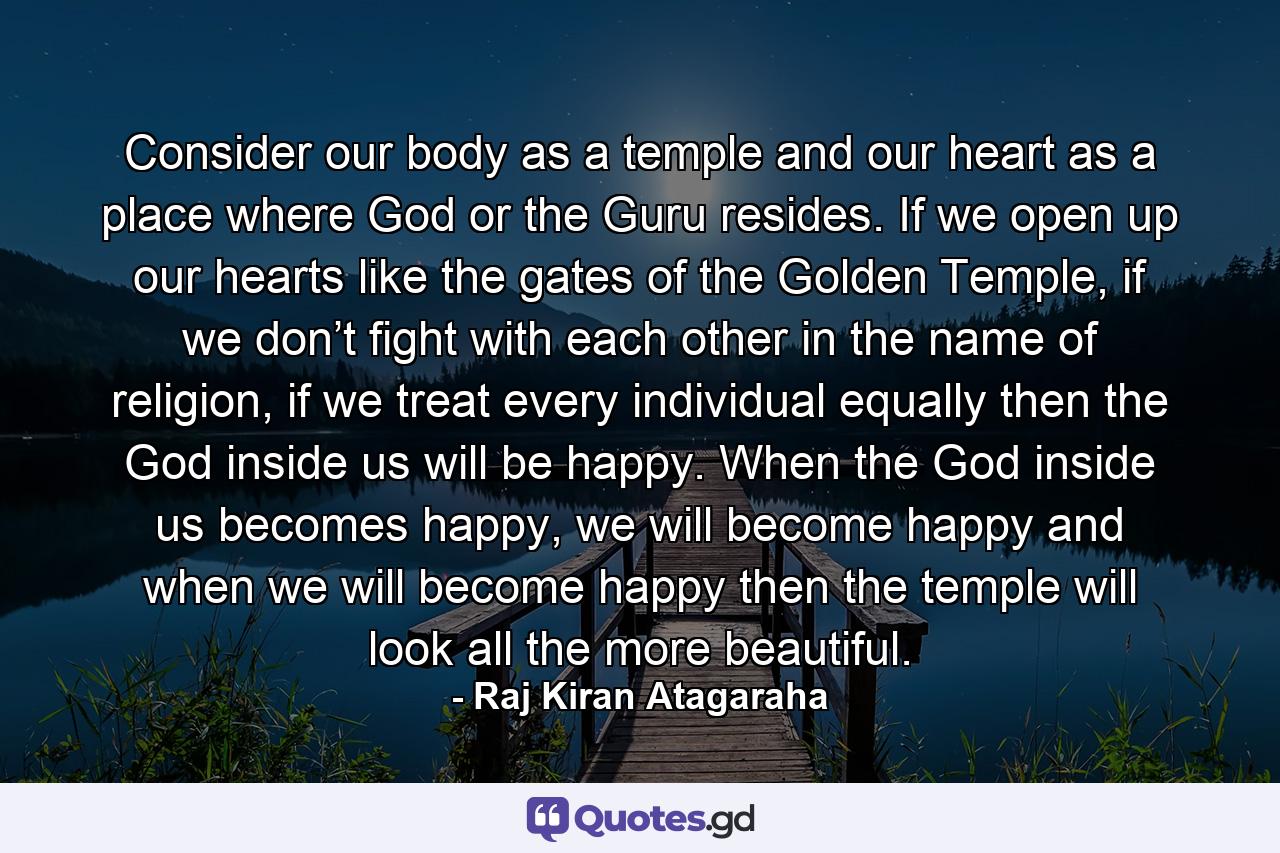 Consider our body as a temple and our heart as a place where God or the Guru resides. If we open up our hearts like the gates of the Golden Temple, if we don’t fight with each other in the name of religion, if we treat every individual equally then the God inside us will be happy. When the God inside us becomes happy, we will become happy and when we will become happy then the temple will look all the more beautiful. - Quote by Raj Kiran Atagaraha