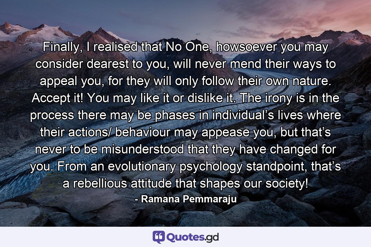 Finally, I realised that No One, howsoever you may consider dearest to you, will never mend their ways to appeal you, for they will only follow their own nature. Accept it! You may like it or dislike it. The irony is in the process there may be phases in individual’s lives where their actions/ behaviour may appease you, but that’s never to be misunderstood that they have changed for you. From an evolutionary psychology standpoint, that’s a rebellious attitude that shapes our society! - Quote by Ramana Pemmaraju