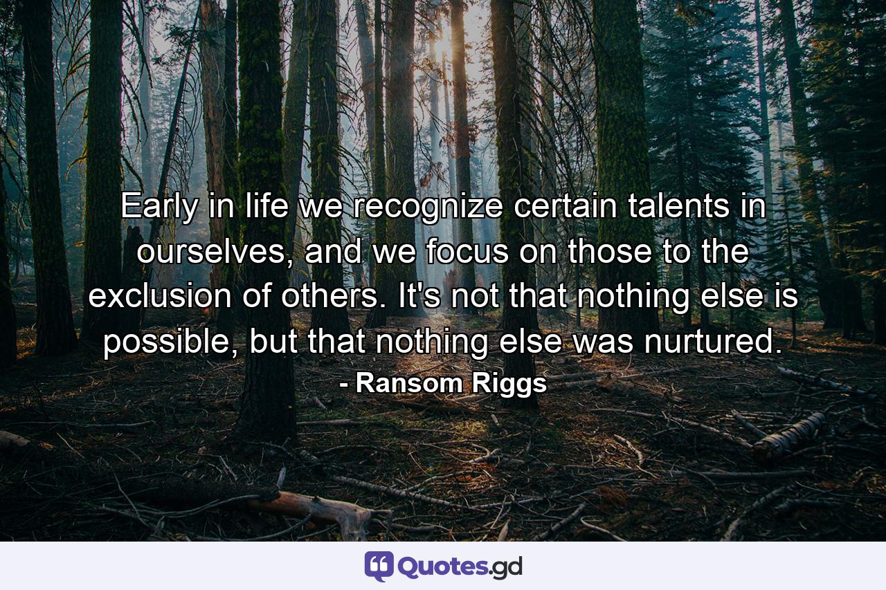 Early in life we recognize certain talents in ourselves, and we focus on those to the exclusion of others. It's not that nothing else is possible, but that nothing else was nurtured. - Quote by Ransom Riggs