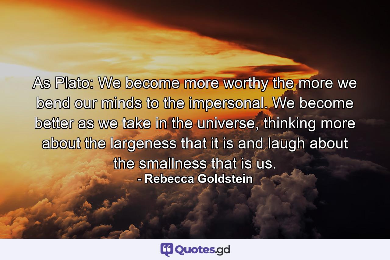 As Plato: We become more worthy the more we bend our minds to the impersonal. We become better as we take in the universe, thinking more about the largeness that it is and laugh about the smallness that is us. - Quote by Rebecca Goldstein