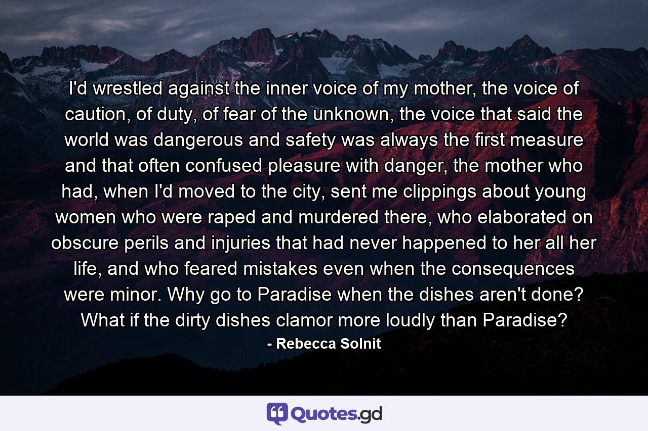 I'd wrestled against the inner voice of my mother, the voice of caution, of duty, of fear of the unknown, the voice that said the world was dangerous and safety was always the first measure and that often confused pleasure with danger, the mother who had, when I'd moved to the city, sent me clippings about young women who were raped and murdered there, who elaborated on obscure perils and injuries that had never happened to her all her life, and who feared mistakes even when the consequences were minor. Why go to Paradise when the dishes aren't done? What if the dirty dishes clamor more loudly than Paradise? - Quote by Rebecca Solnit