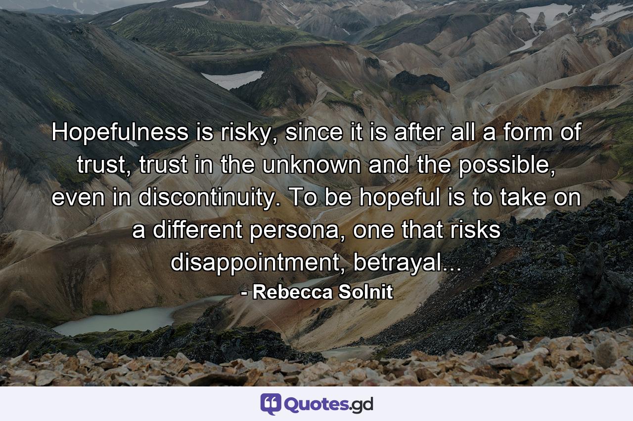 Hopefulness is risky, since it is after all a form of trust, trust in the unknown and the possible, even in discontinuity. To be hopeful is to take on a different persona, one that risks disappointment, betrayal... - Quote by Rebecca Solnit