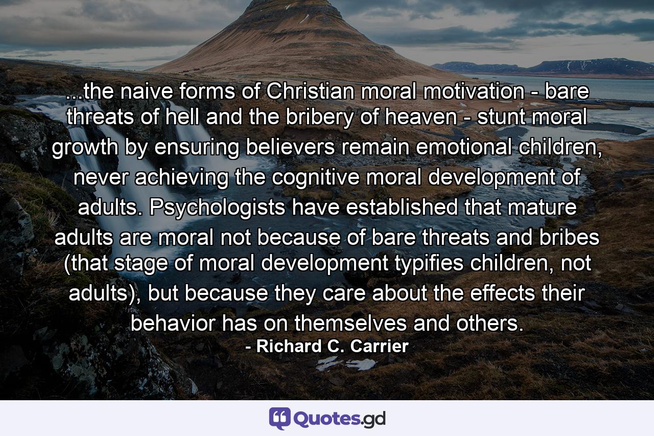 ...the naive forms of Christian moral motivation - bare threats of hell and the bribery of heaven - stunt moral growth by ensuring believers remain emotional children, never achieving the cognitive moral development of adults. Psychologists have established that mature adults are moral not because of bare threats and bribes (that stage of moral development typifies children, not adults), but because they care about the effects their behavior has on themselves and others. - Quote by Richard C. Carrier