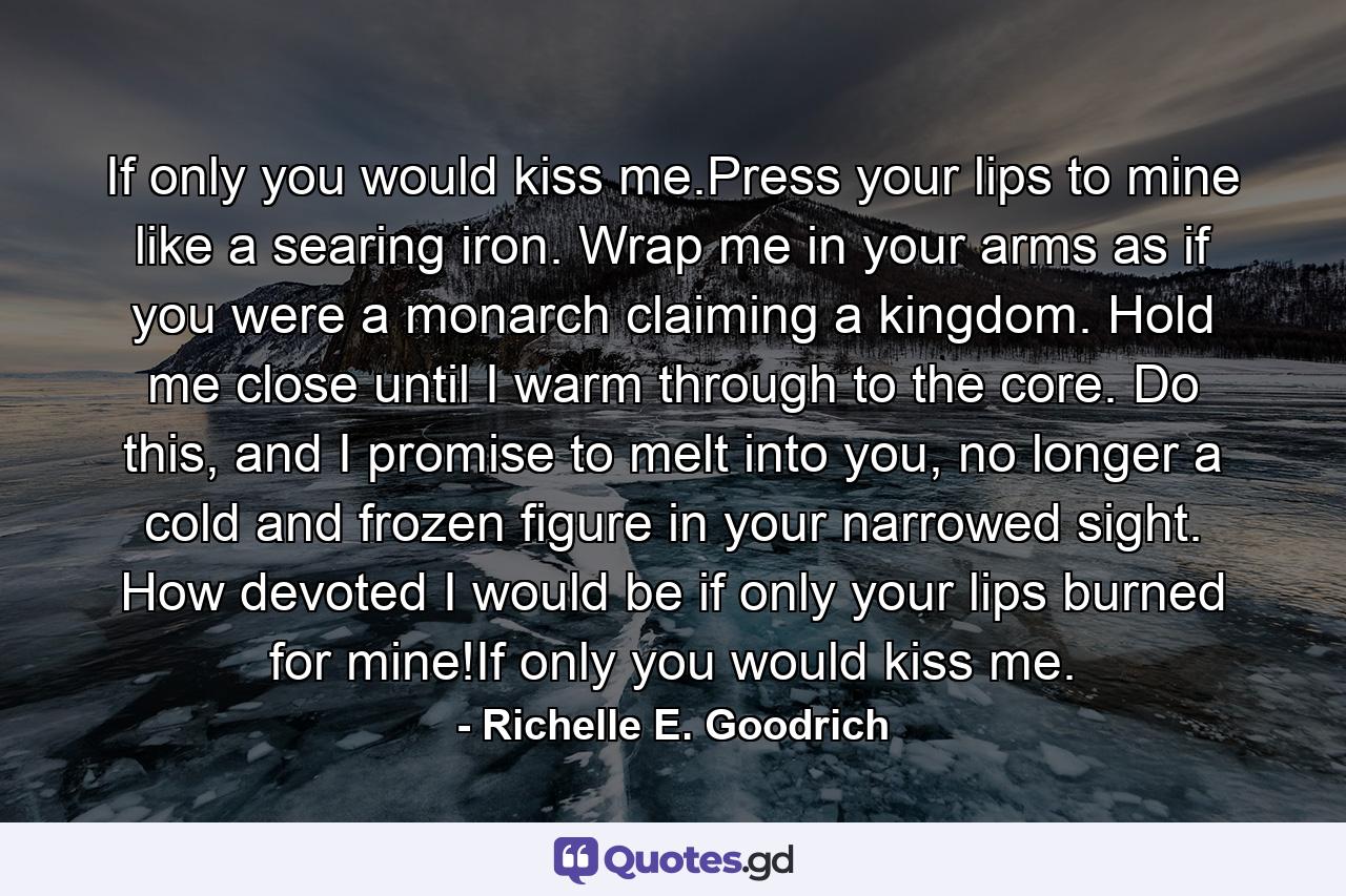 If only you would kiss me.Press your lips to mine like a searing iron. Wrap me in your arms as if you were a monarch claiming a kingdom. Hold me close until I warm through to the core. Do this, and I promise to melt into you, no longer a cold and frozen figure in your narrowed sight. How devoted I would be if only your lips burned for mine!If only you would kiss me. - Quote by Richelle E. Goodrich