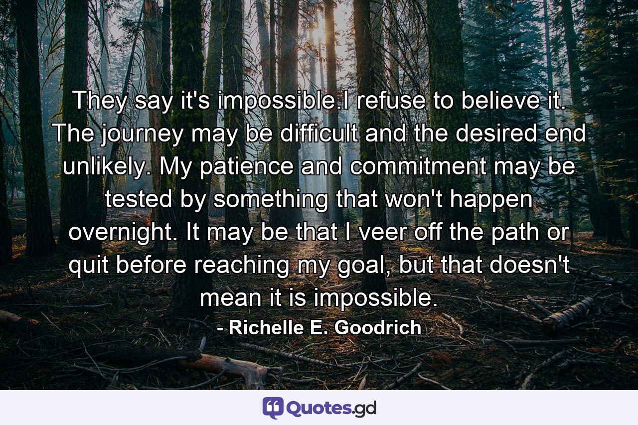 They say it's impossible.I refuse to believe it. The journey may be difficult and the desired end unlikely. My patience and commitment may be tested by something that won't happen overnight. It may be that I veer off the path or quit before reaching my goal, but that doesn't mean it is impossible. - Quote by Richelle E. Goodrich