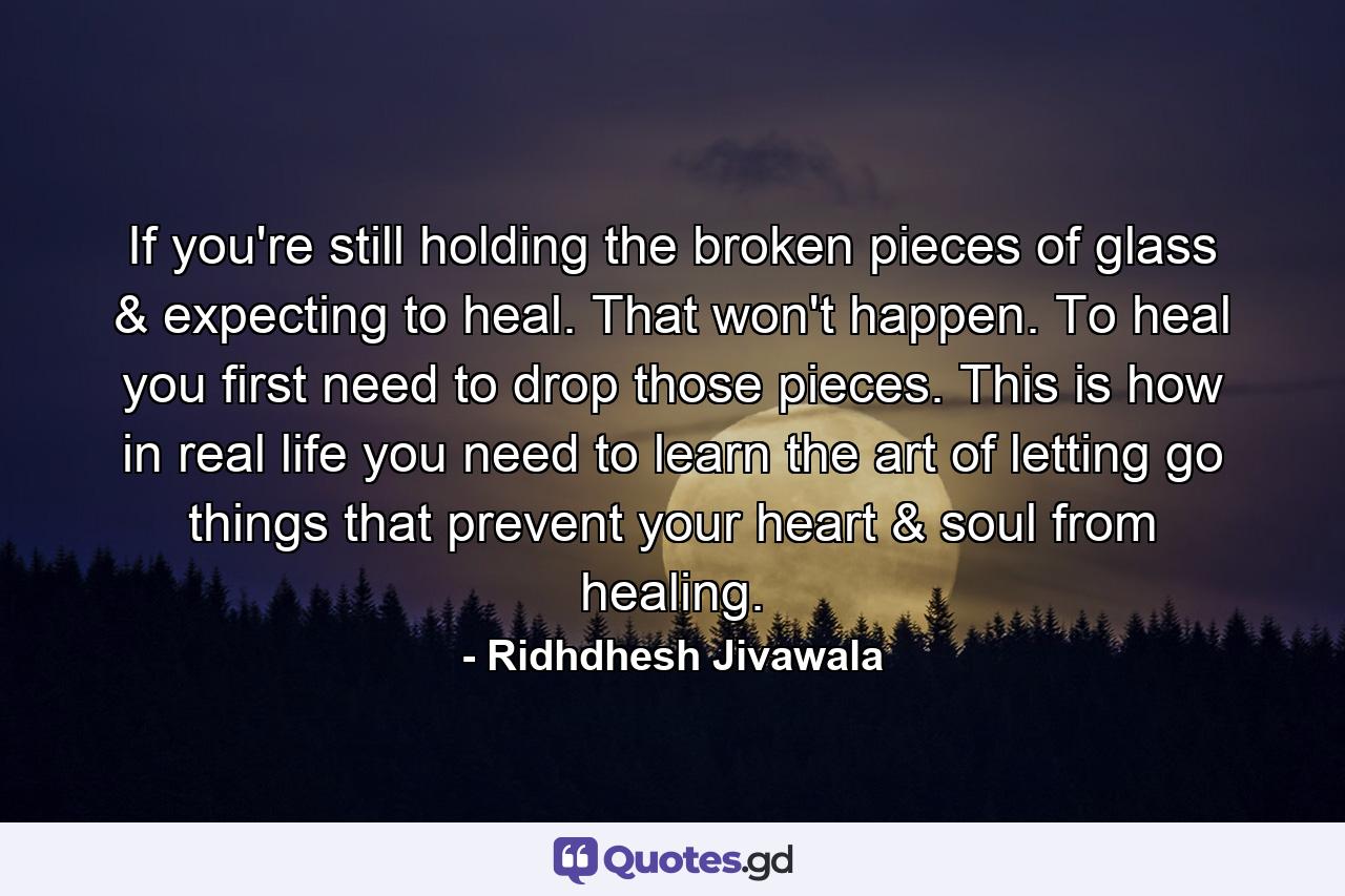 If you're still holding the broken pieces of glass & expecting to heal. That won't happen. To heal you first need to drop those pieces. This is how in real life you need to learn the art of letting go things that prevent your heart & soul from healing. - Quote by Ridhdhesh Jivawala