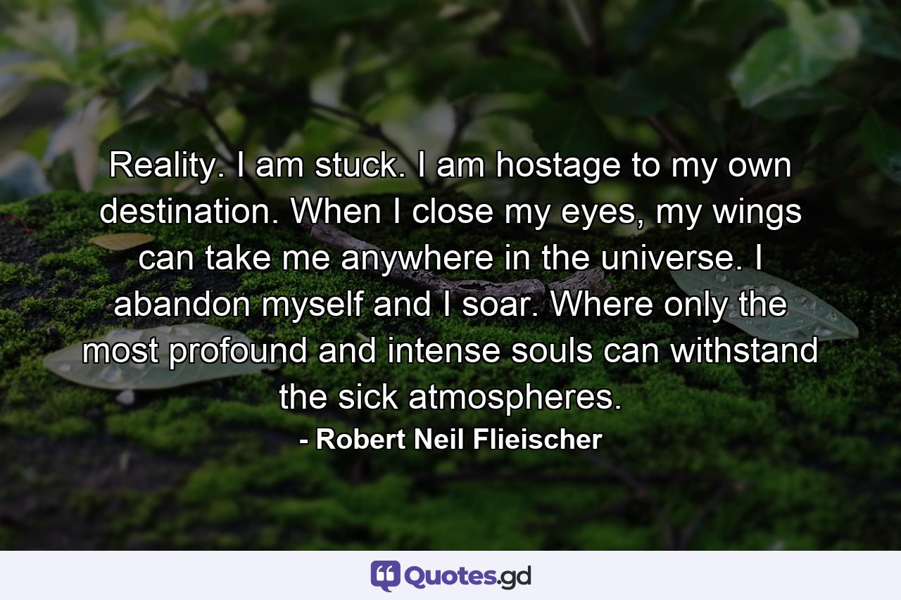 Reality. I am stuck. I am hostage to my own destination. When I close my eyes, my wings can take me anywhere in the universe. I abandon myself and I soar. Where only the most profound and intense souls can withstand the sick atmospheres. - Quote by Robert Neil Flieischer