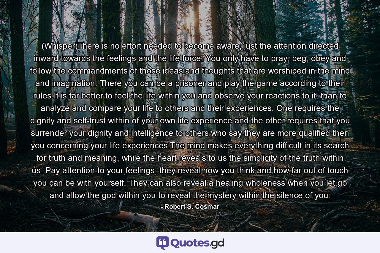 (Whisper)There is no effort needed to become aware, just the attention directed inward towards the feelings and the life force. You only have to pray, beg, obey and follow the commandments of those ideas and thoughts that are worshiped in the mind and imagination. There you can be a prisoner and play the game according to their rules.It is far better to feel the life within you and observe your reactions to it, than to analyze and compare your life to others and their experiences. One requires the dignity and self-trust within of your own life experience and the other requires that you surrender your dignity and intelligence to others who say they are more qualified then you concerning your life experiences.The mind makes everything difficult in its search for truth and meaning, while the heart reveals to us the simplicity of the truth within us. Pay attention to your feelings, they reveal how you think and how far out of touch you can be with yourself. They can also reveal a healing wholeness when you let go and allow the god within you to reveal the mystery within the silence of you. - Quote by Robert S. Cosmar