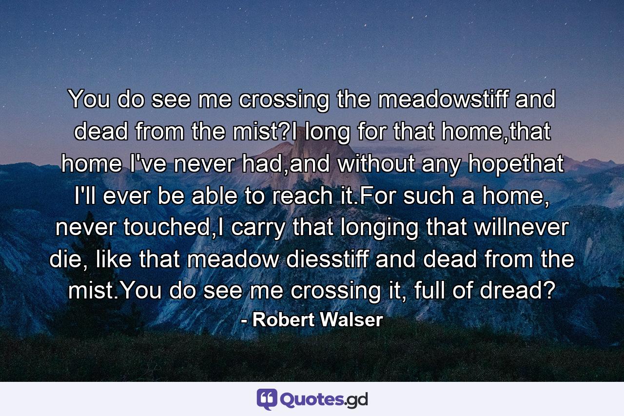 You do see me crossing the meadowstiff and dead from the mist?I long for that home,that home I've never had,and without any hopethat I'll ever be able to reach it.For such a home, never touched,I carry that longing that willnever die, like that meadow diesstiff and dead from the mist.You do see me crossing it, full of dread? - Quote by Robert Walser