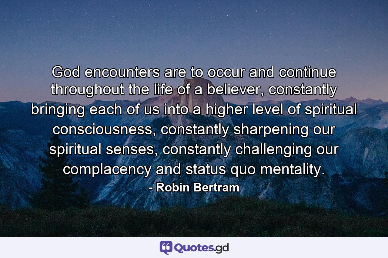 God encounters are to occur and continue throughout the life of a believer, constantly bringing each of us into a higher level of spiritual consciousness, constantly sharpening our spiritual senses, constantly challenging our complacency and status quo mentality. - Quote by Robin Bertram