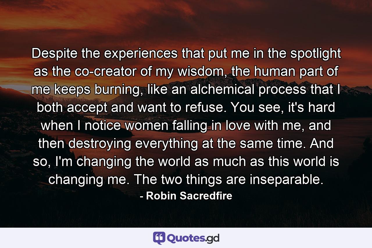 Despite the experiences that put me in the spotlight as the co-creator of my wisdom, the human part of me keeps burning, like an alchemical process that I both accept and want to refuse. You see, it's hard when I notice women falling in love with me, and then destroying everything at the same time. And so, I'm changing the world as much as this world is changing me. The two things are inseparable. - Quote by Robin Sacredfire