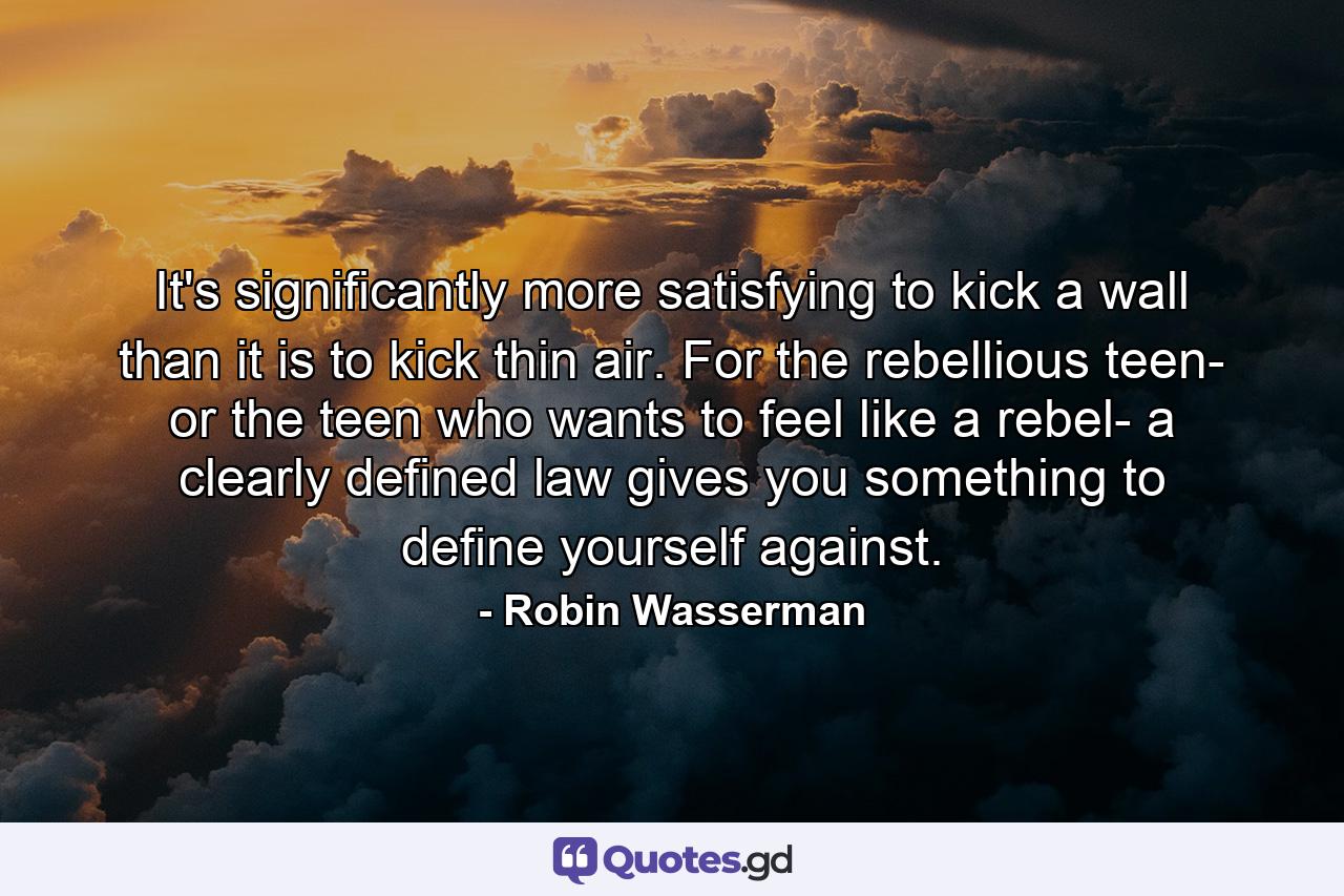 It's significantly more satisfying to kick a wall than it is to kick thin air. For the rebellious teen- or the teen who wants to feel like a rebel- a clearly defined law gives you something to define yourself against. - Quote by Robin Wasserman