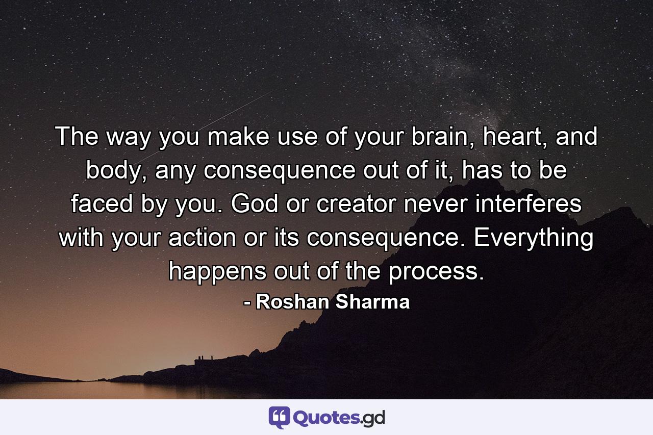 The way you make use of your brain, heart, and body, any consequence out of it, has to be faced by you. God or creator never interferes with your action or its consequence. Everything happens out of the process. - Quote by Roshan Sharma