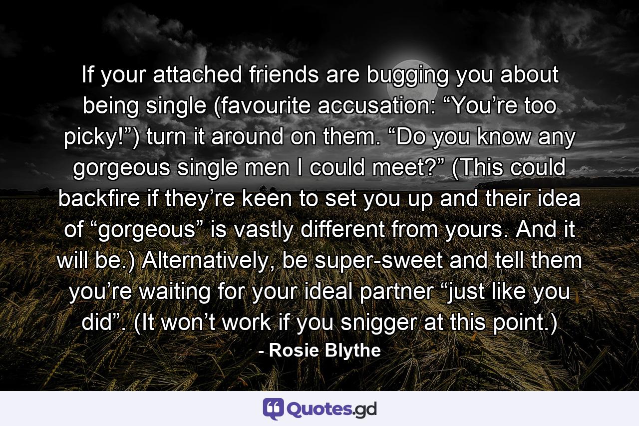 If your attached friends are bugging you about being single (favourite accusation: “You’re too picky!”) turn it around on them. “Do you know any gorgeous single men I could meet?” (This could backfire if they’re keen to set you up and their idea of “gorgeous” is vastly different from yours. And it will be.) Alternatively, be super-sweet and tell them you’re waiting for your ideal partner “just like you did”. (It won’t work if you snigger at this point.) - Quote by Rosie Blythe