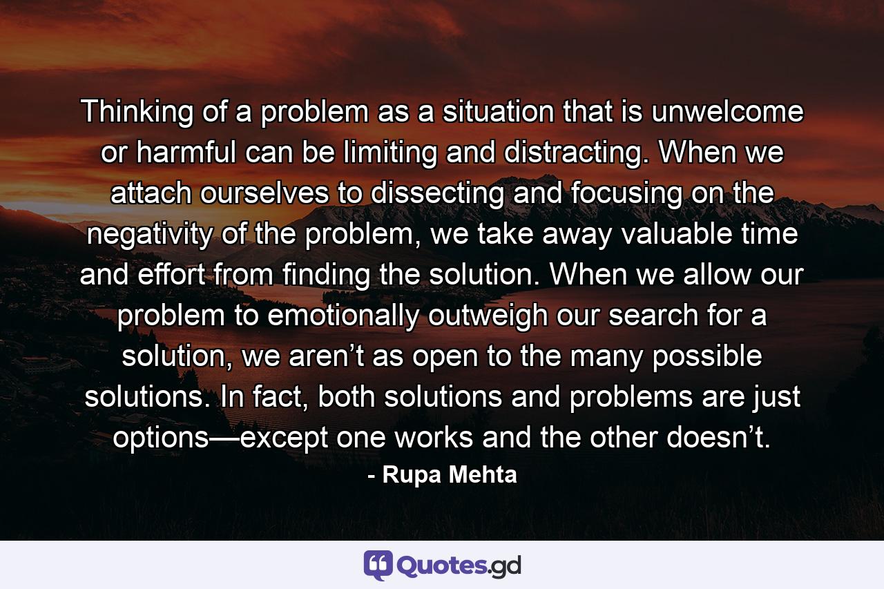 Thinking of a problem as a situation that is unwelcome or harmful can be limiting and distracting. When we attach ourselves to dissecting and focusing on the negativity of the problem, we take away valuable time and effort from finding the solution. When we allow our problem to emotionally outweigh our search for a solution, we aren’t as open to the many possible solutions. In fact, both solutions and problems are just options—except one works and the other doesn’t. - Quote by Rupa Mehta