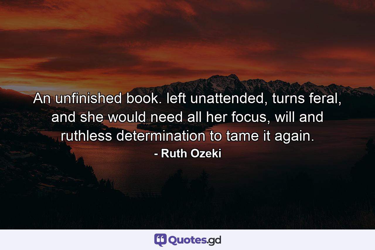 An unfinished book. left unattended, turns feral, and she would need all her focus, will and ruthless determination to tame it again. - Quote by Ruth Ozeki