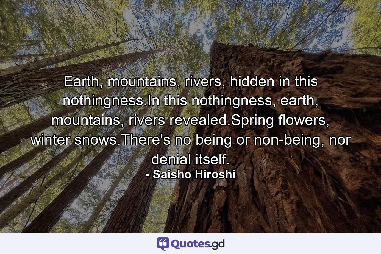 Earth, mountains, rivers, hidden in this nothingness.In this nothingness, earth, mountains, rivers revealed.Spring flowers, winter snows.There's no being or non-being, nor denial itself. - Quote by Saisho Hiroshi