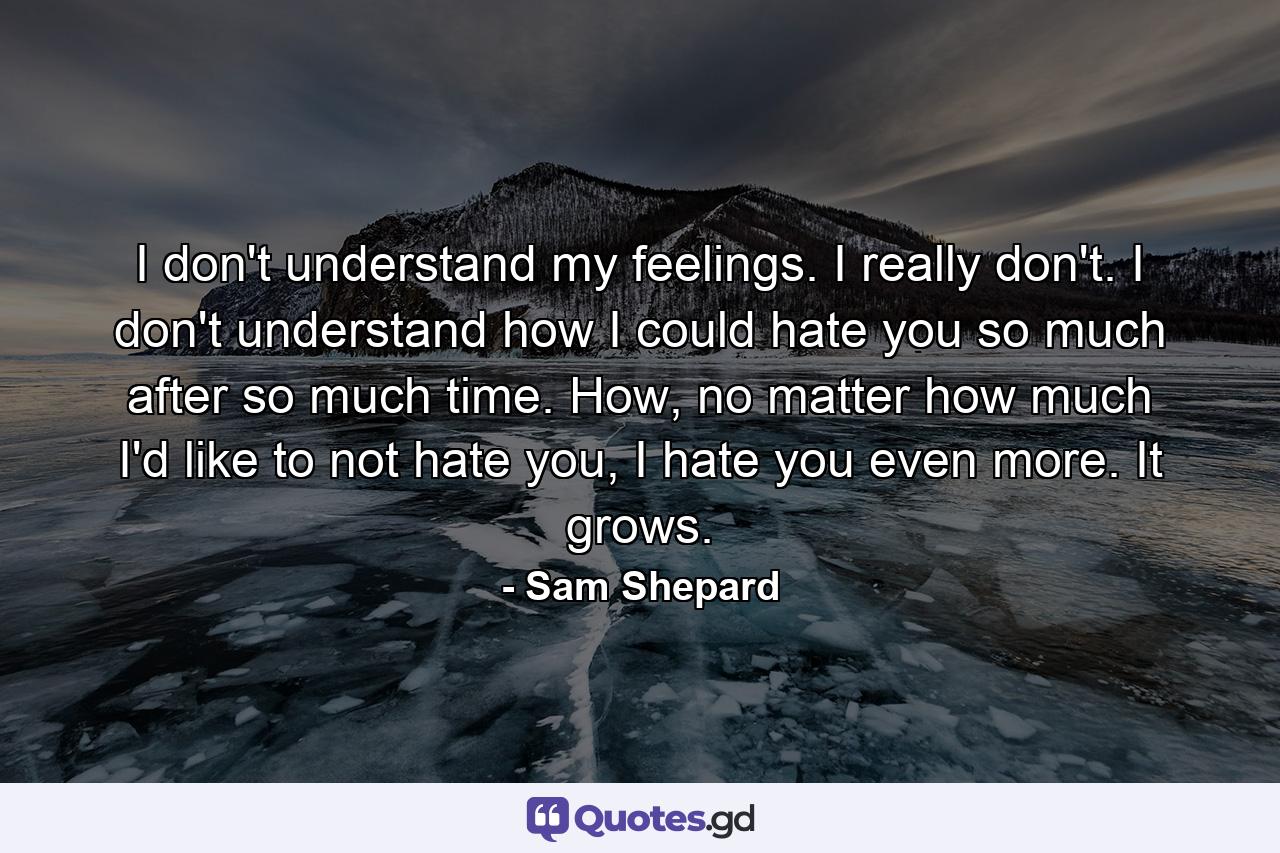 I don't understand my feelings. I really don't. I don't understand how I could hate you so much after so much time. How, no matter how much I'd like to not hate you, I hate you even more. It grows. - Quote by Sam Shepard