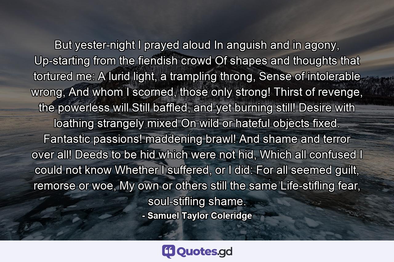 But yester-night I prayed aloud In anguish and in agony, Up-starting from the fiendish crowd Of shapes and thoughts that tortured me: A lurid light, a trampling throng, Sense of intolerable wrong, And whom I scorned, those only strong! Thirst of revenge, the powerless will Still baffled, and yet burning still! Desire with loathing strangely mixed On wild or hateful objects fixed. Fantastic passions! maddening brawl! And shame and terror over all! Deeds to be hid which were not hid, Which all confused I could not know Whether I suffered, or I did: For all seemed guilt, remorse or woe, My own or others still the same Life-stifling fear, soul-stifling shame. - Quote by Samuel Taylor Coleridge