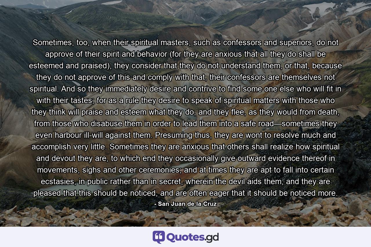 Sometimes, too, when their spiritual masters, such as confessors and superiors, do not approve of their spirit and behavior (for they are anxious that all they do shall be esteemed and praised), they consider that they do not understand them, or that, because they do not approve of this and comply with that, their confessors are themselves not spiritual. And so they immediately desire and contrive to find some one else who will fit in with their tastes; for as a rule they desire to speak of spiritual matters with those who they think will praise and esteem what they do, and they flee, as they would from death, from those who disabuse them in order to lead them into a safe road—sometimes they even harbour ill-will against them. Presuming thus, they are wont to resolve much and accomplish very little. Sometimes they are anxious that others shall realize how spiritual and devout they are, to which end they occasionally give outward evidence thereof in movements, sighs and other ceremonies; and at times they are apt to fall into certain ecstasies, in public rather than in secret, wherein the devil aids them, and they are pleased that this should be noticed, and are often eager that it should be noticed more. - Quote by San Juan de la Cruz