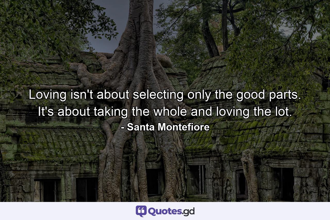 Loving isn't about selecting only the good parts. It's about taking the whole and loving the lot. - Quote by Santa Montefiore