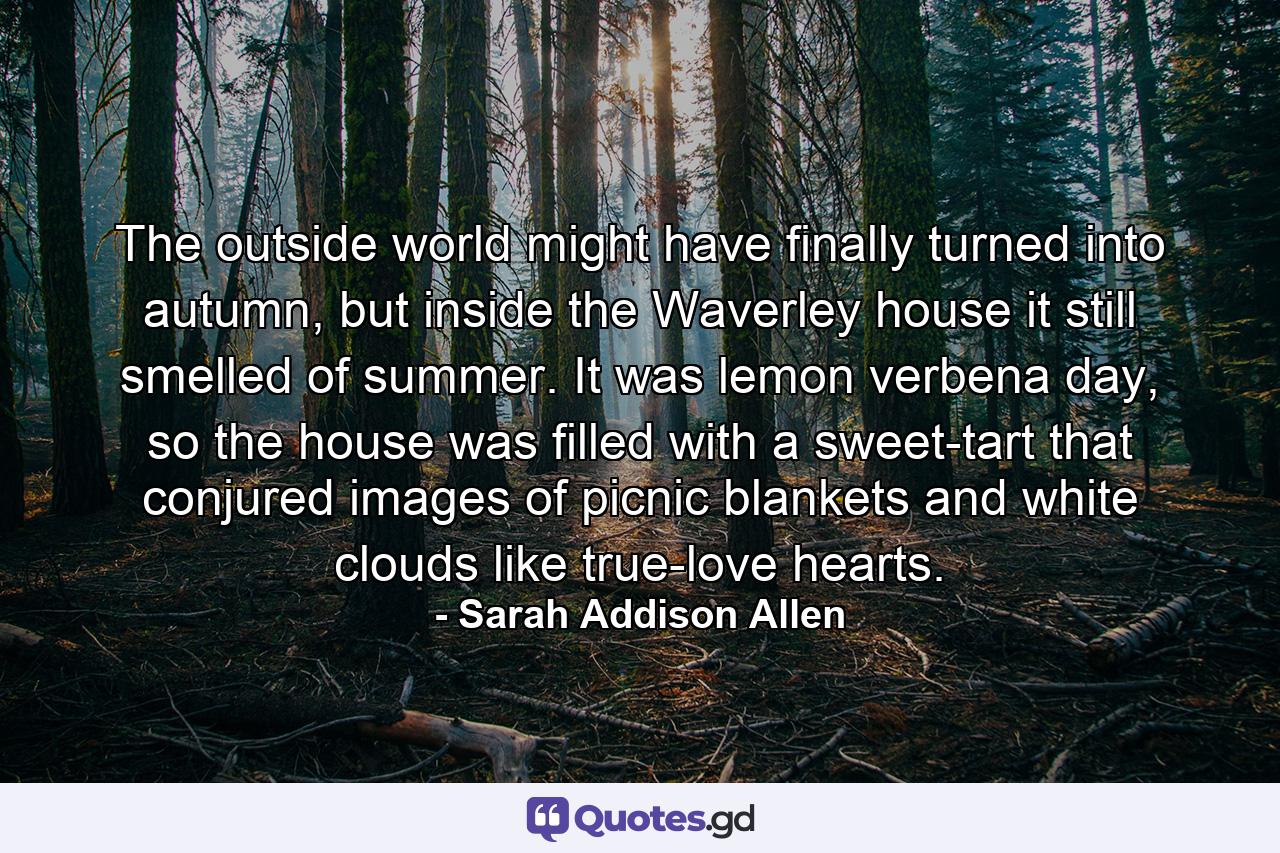 The outside world might have finally turned into autumn, but inside the Waverley house it still smelled of summer. It was lemon verbena day, so the house was filled with a sweet-tart that conjured images of picnic blankets and white clouds like true-love hearts. - Quote by Sarah Addison Allen