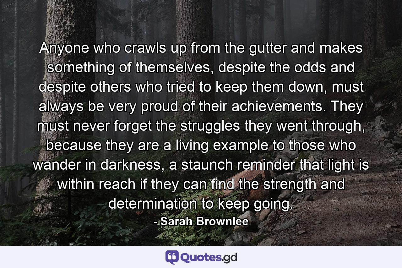 Anyone who crawls up from the gutter and makes something of themselves, despite the odds and despite others who tried to keep them down, must always be very proud of their achievements. They must never forget the struggles they went through, because they are a living example to those who wander in darkness, a staunch reminder that light is within reach if they can find the strength and determination to keep going. - Quote by Sarah Brownlee