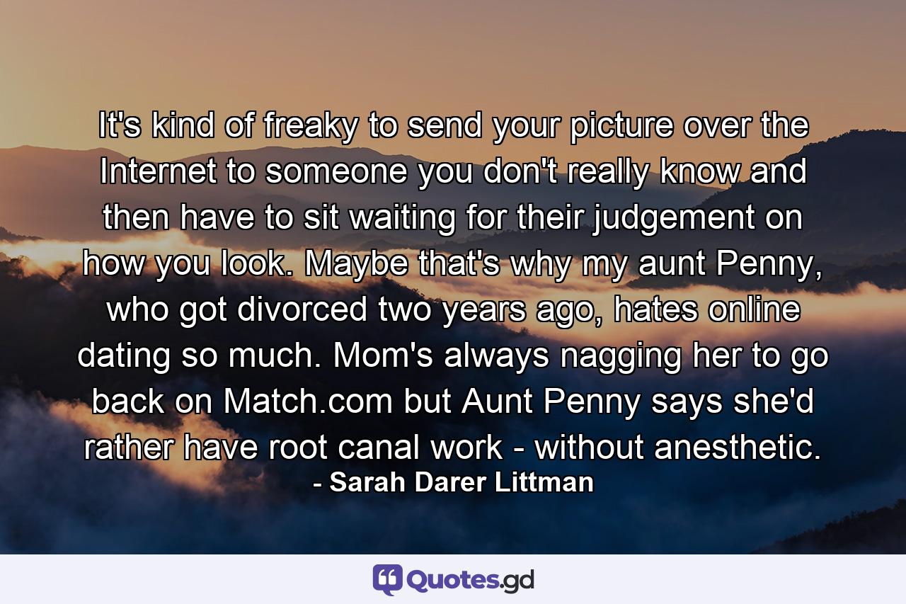 It's kind of freaky to send your picture over the Internet to someone you don't really know and then have to sit waiting for their judgement on how you look. Maybe that's why my aunt Penny, who got divorced two years ago, hates online dating so much. Mom's always nagging her to go back on Match.com but Aunt Penny says she'd rather have root canal work - without anesthetic. - Quote by Sarah Darer Littman