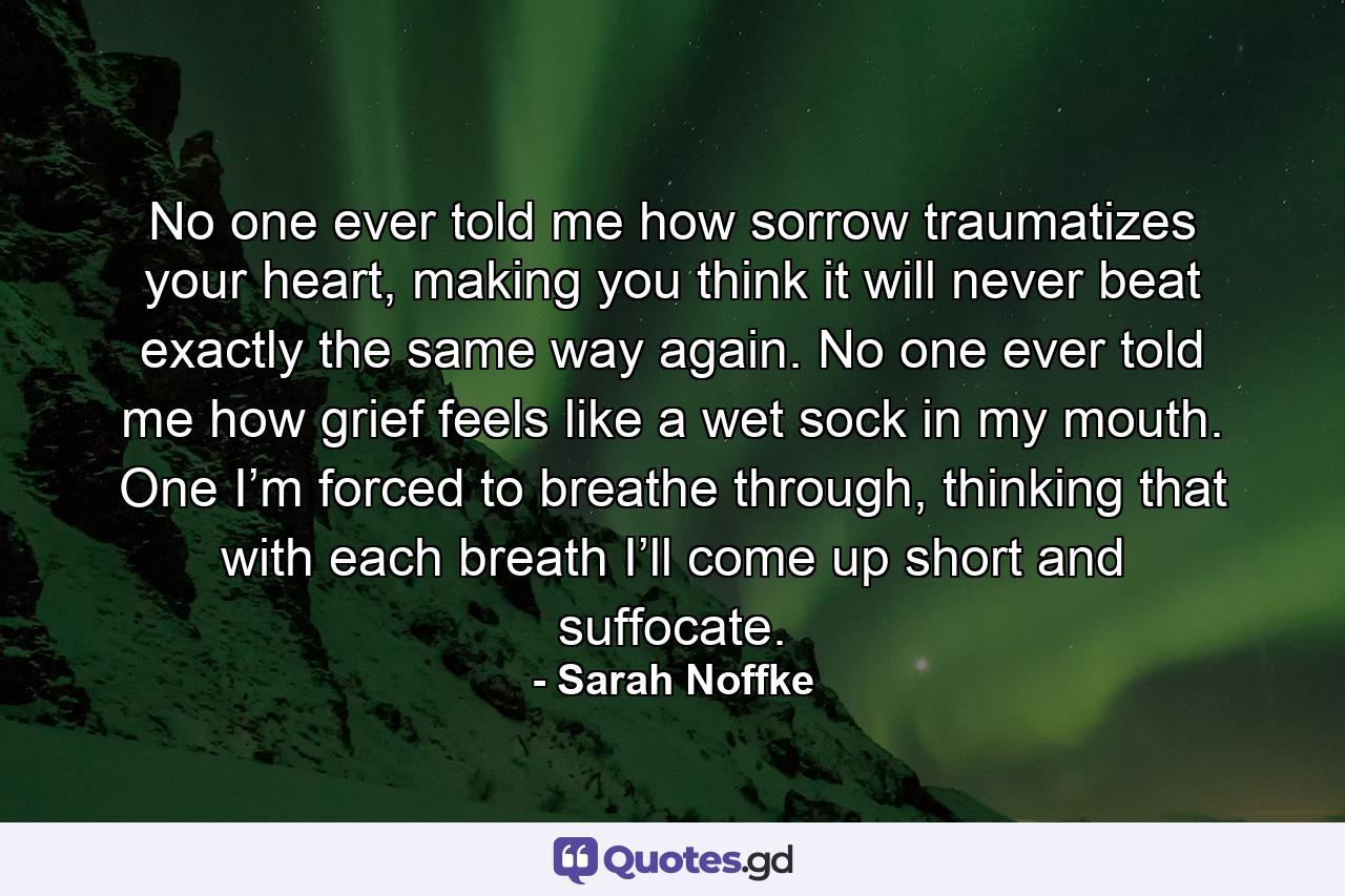 No one ever told me how sorrow traumatizes your heart, making you think it will never beat exactly the same way again. No one ever told me how grief feels like a wet sock in my mouth. One I’m forced to breathe through, thinking that with each breath I’ll come up short and suffocate. - Quote by Sarah Noffke